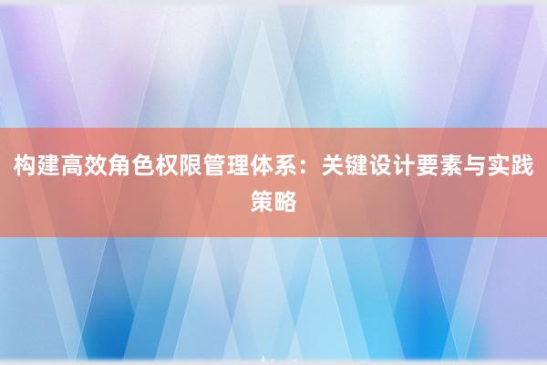 构建高效角色权限管理体系：关键设计要素与实践策略